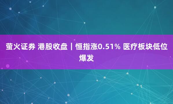 萤火证券 港股收盘｜恒指涨0.51% 医疗板块低位爆发