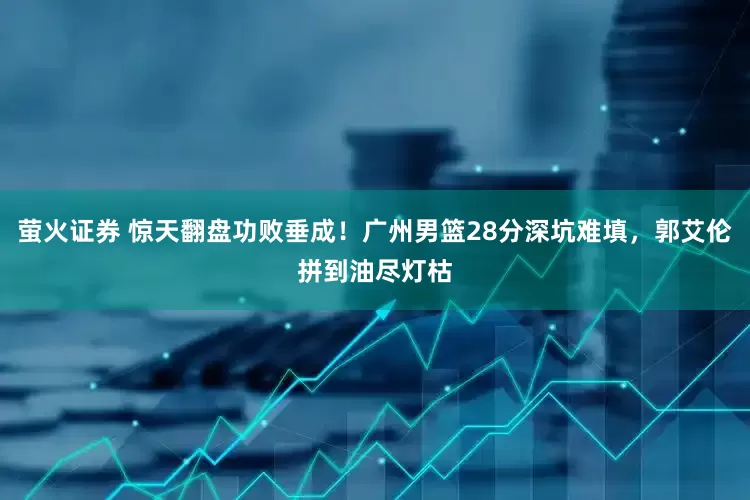 萤火证券 惊天翻盘功败垂成！广州男篮28分深坑难填，郭艾伦拼到油尽灯枯