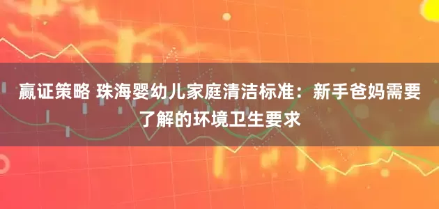 赢证策略 珠海婴幼儿家庭清洁标准：新手爸妈需要了解的环境卫生要求